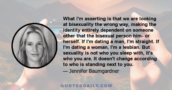 What I'm asserting is that we are looking at bisexuality the wrong way, making the identity entirely dependent on someone other that the bisexual person him- or herself. If I'm dating a man, I'm straight. If I'm dating