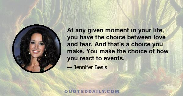 At any given moment in your life, you have the choice between love and fear. And that's a choice you make. You make the choice of how you react to events.