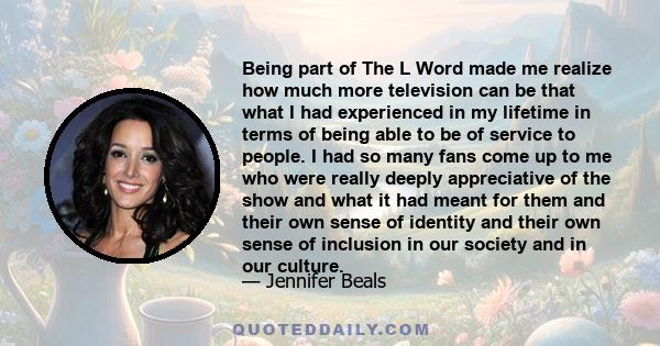 Being part of The L Word made me realize how much more television can be that what I had experienced in my lifetime in terms of being able to be of service to people. I had so many fans come up to me who were really