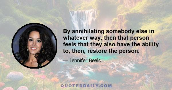 By annihilating somebody else in whatever way, then that person feels that they also have the ability to, then, restore the person.