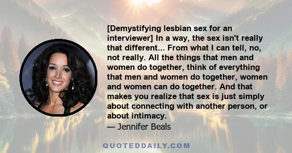 [Demystifying lesbian sex for an interviewer] In a way, the sex isn't really that different... From what I can tell, no, not really. All the things that men and women do together, think of everything that men and women