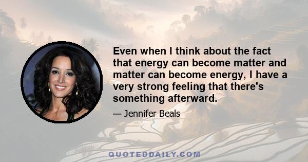 Even when I think about the fact that energy can become matter and matter can become energy, I have a very strong feeling that there's something afterward.