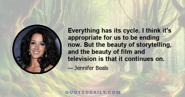 Everything has its cycle. I think it's appropriate for us to be ending now. But the beauty of storytelling, and the beauty of film and television is that it continues on.