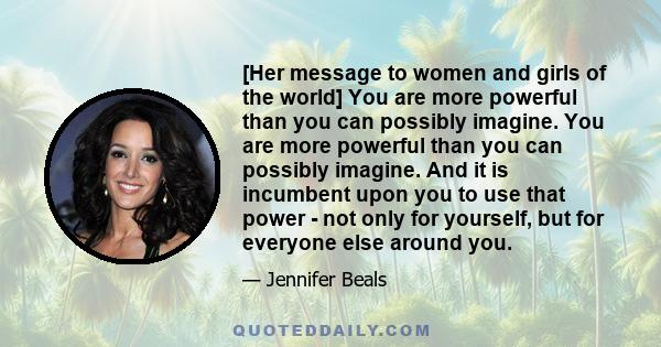 [Her message to women and girls of the world] You are more powerful than you can possibly imagine. You are more powerful than you can possibly imagine. And it is incumbent upon you to use that power - not only for