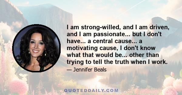 I am strong-willed, and I am driven, and I am passionate... but I don't have... a central cause... a motivating cause, I don't know what that would be... other than trying to tell the truth when I work.