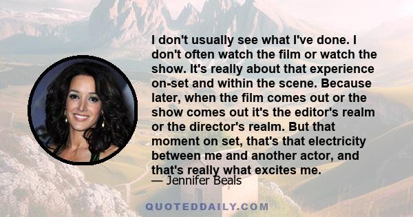 I don't usually see what I've done. I don't often watch the film or watch the show. It's really about that experience on-set and within the scene. Because later, when the film comes out or the show comes out it's the