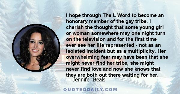 I hope through The L Word to become an honorary member of the gay tribe. I cherish the thought that some young girl or woman somewhere may one night turn on the television and for the first time ever see her life