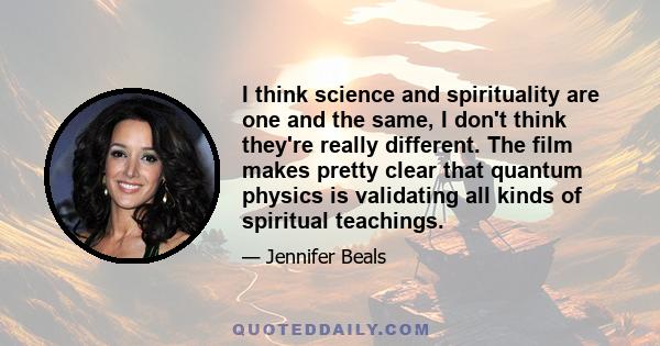 I think science and spirituality are one and the same, I don't think they're really different. The film makes pretty clear that quantum physics is validating all kinds of spiritual teachings.