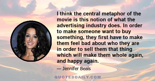 I think the central metaphor of the movie is this notion of what the advertising industry does. In order to make someone want to buy something, they first have to make them feel bad about who they are in order to sell