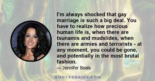 I'm always shocked that gay marriage is such a big deal. You have to realize how precious human life is, when there are tsunamis and mudslides, when there are armies and terrorists - at any moment, you could be gone,
