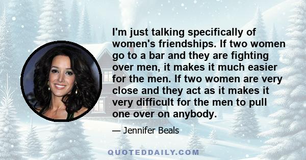 I'm just talking specifically of women's friendships. If two women go to a bar and they are fighting over men, it makes it much easier for the men. If two women are very close and they act as it makes it very difficult