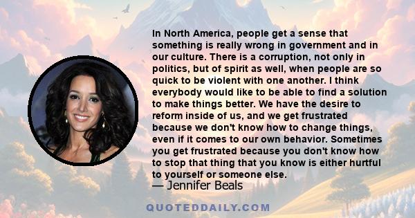 In North America, people get a sense that something is really wrong in government and in our culture. There is a corruption, not only in politics, but of spirit as well, when people are so quick to be violent with one