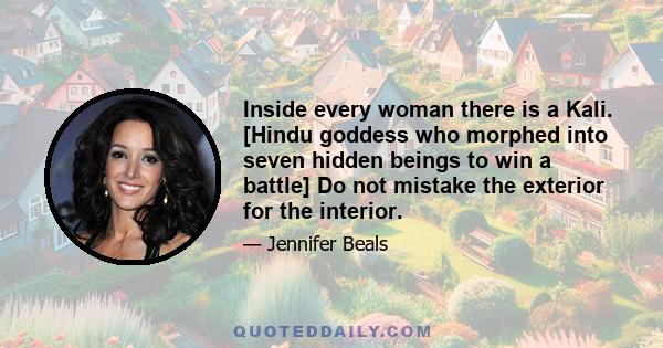 Inside every woman there is a Kali. [Hindu goddess who morphed into seven hidden beings to win a battle] Do not mistake the exterior for the interior.