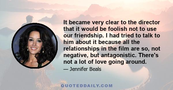 It became very clear to the director that it would be foolish not to use our friendship. I had tried to talk to him about it because all the relationships in the film are so, not negative, but antagonistic. There's not