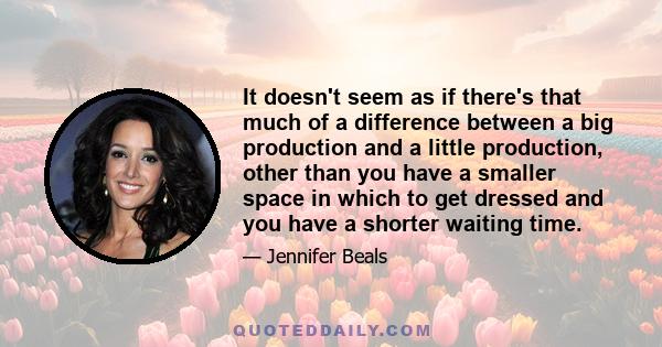 It doesn't seem as if there's that much of a difference between a big production and a little production, other than you have a smaller space in which to get dressed and you have a shorter waiting time.