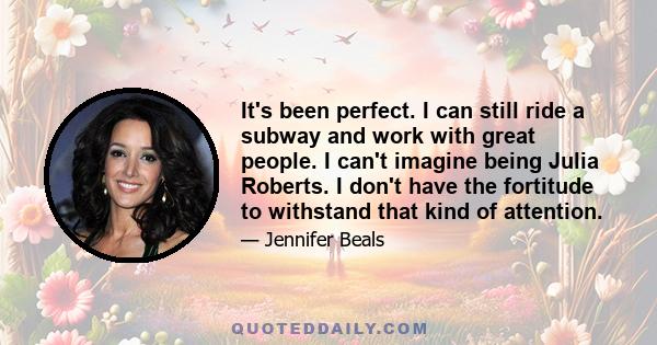 It's been perfect. I can still ride a subway and work with great people. I can't imagine being Julia Roberts. I don't have the fortitude to withstand that kind of attention.