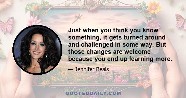 Just when you think you know something, it gets turned around and challenged in some way. But those changes are welcome because you end up learning more.