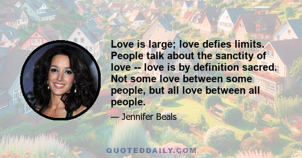 Love is large; love defies limits. People talk about the sanctity of love -- love is by definition sacred. Not some love between some people, but all love between all people.