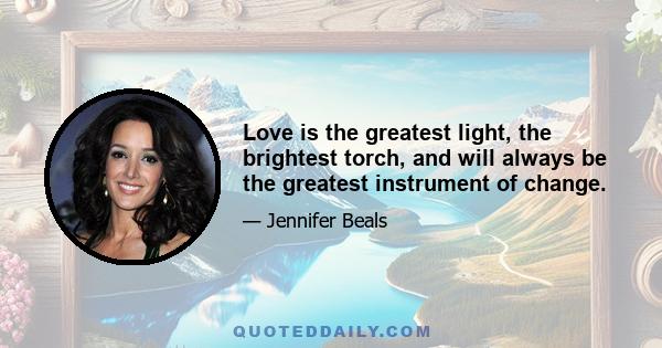 Love is the greatest light, the brightest torch, and will always be the greatest instrument of change.