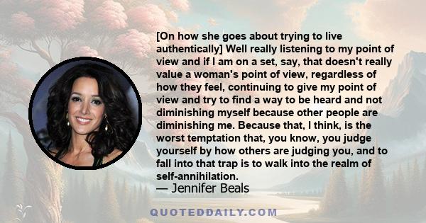 [On how she goes about trying to live authentically] Well really listening to my point of view and if I am on a set, say, that doesn't really value a woman's point of view, regardless of how they feel, continuing to