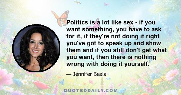 Politics is a lot like sex - if you want something, you have to ask for it, if they're not doing it right you've got to speak up and show them and if you still don't get what you want, then there is nothing wrong with