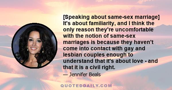 [Speaking about same-sex marriage] It's about familiarity, and I think the only reason they're uncomfortable with the notion of same-sex marriages is because they haven't come into contact with gay and lesbian couples