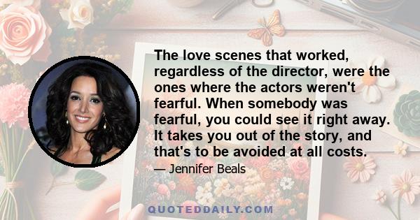 The love scenes that worked, regardless of the director, were the ones where the actors weren't fearful. When somebody was fearful, you could see it right away. It takes you out of the story, and that's to be avoided at 