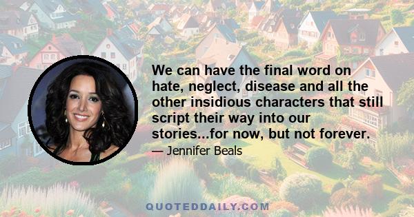 We can have the final word on hate, neglect, disease and all the other insidious characters that still script their way into our stories...for now, but not forever.