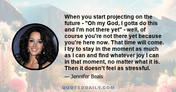 When you start projecting on the future - Oh my God, I gotta do this and I'm not there yet - well, of course you're not there yet because you're here now. That time will come. I try to stay in the moment as much as I