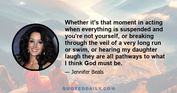 Whether it's that moment in acting when everything is suspended and you're not yourself, or breaking through the veil of a very long run or swim, or hearing my daughter laugh they are all pathways to what I think God