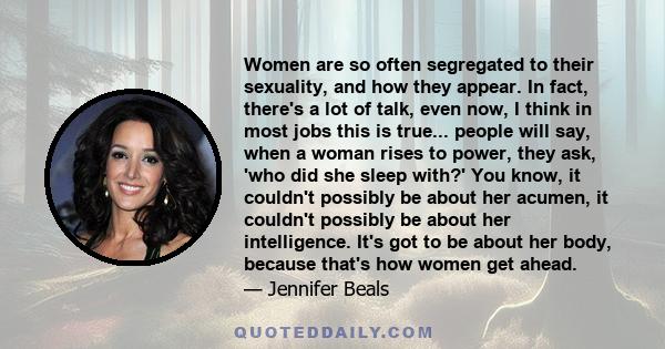 Women are so often segregated to their sexuality, and how they appear. In fact, there's a lot of talk, even now, I think in most jobs this is true... people will say, when a woman rises to power, they ask, 'who did she