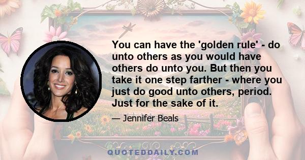 You can have the 'golden rule' - do unto others as you would have others do unto you. But then you take it one step farther - where you just do good unto others, period. Just for the sake of it.