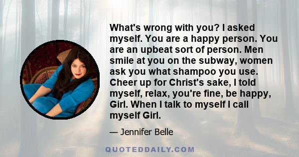 What's wrong with you? I asked myself. You are a happy person. You are an upbeat sort of person. Men smile at you on the subway, women ask you what shampoo you use. Cheer up for Christ's sake, I told myself, relax,