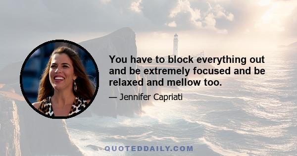 You have to block everything out and be extremely focused and be relaxed and mellow too.