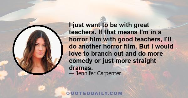 I just want to be with great teachers. If that means I'm in a horror film with good teachers, I'll do another horror film. But I would love to branch out and do more comedy or just more straight dramas.