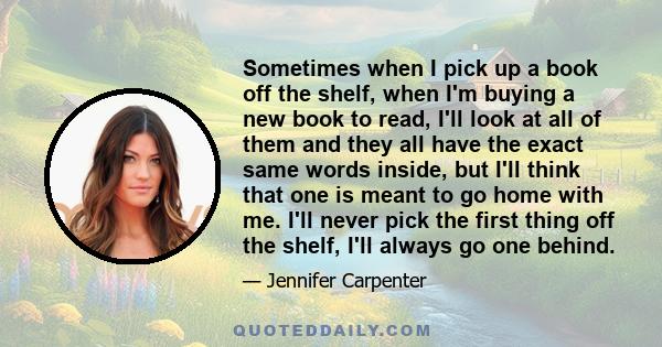 Sometimes when I pick up a book off the shelf, when I'm buying a new book to read, I'll look at all of them and they all have the exact same words inside, but I'll think that one is meant to go home with me. I'll never