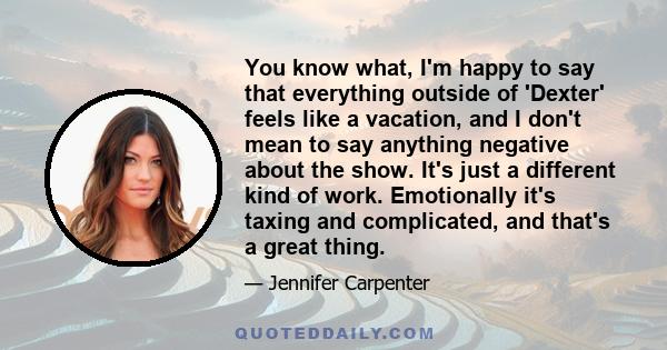 You know what, I'm happy to say that everything outside of 'Dexter' feels like a vacation, and I don't mean to say anything negative about the show. It's just a different kind of work. Emotionally it's taxing and