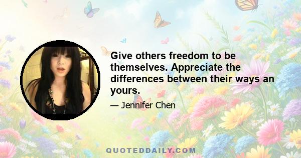 Give others freedom to be themselves. Appreciate the differences between their ways an yours.