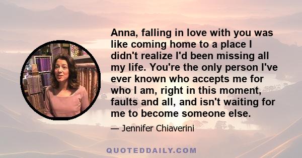 Anna, falling in love with you was like coming home to a place I didn't realize I'd been missing all my life. You're the only person I've ever known who accepts me for who I am, right in this moment, faults and all, and 