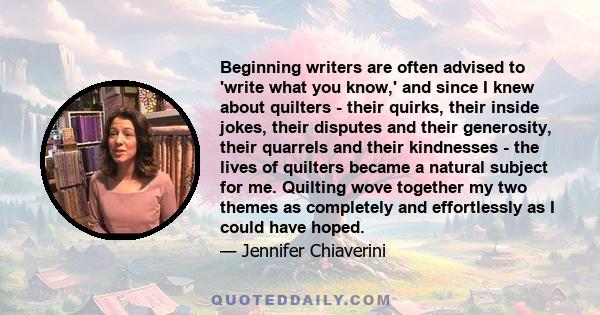 Beginning writers are often advised to 'write what you know,' and since I knew about quilters - their quirks, their inside jokes, their disputes and their generosity, their quarrels and their kindnesses - the lives of