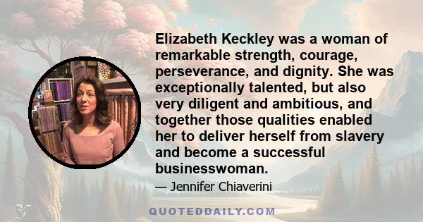 Elizabeth Keckley was a woman of remarkable strength, courage, perseverance, and dignity. She was exceptionally talented, but also very diligent and ambitious, and together those qualities enabled her to deliver herself 