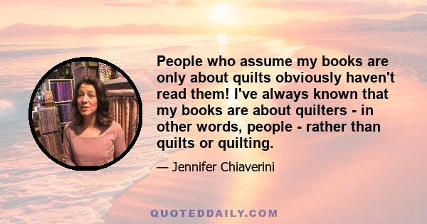 People who assume my books are only about quilts obviously haven't read them! I've always known that my books are about quilters - in other words, people - rather than quilts or quilting.