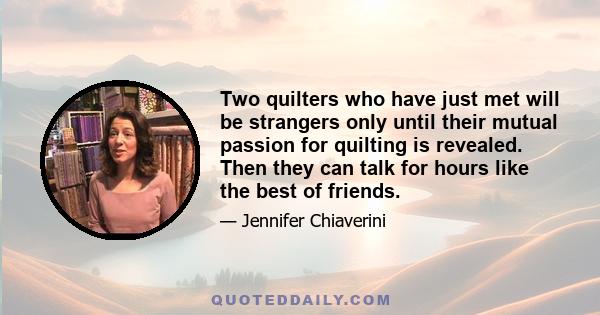 Two quilters who have just met will be strangers only until their mutual passion for quilting is revealed. Then they can talk for hours like the best of friends.