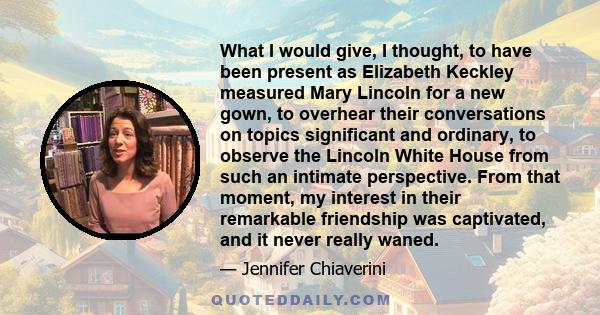 What I would give, I thought, to have been present as Elizabeth Keckley measured Mary Lincoln for a new gown, to overhear their conversations on topics significant and ordinary, to observe the Lincoln White House from