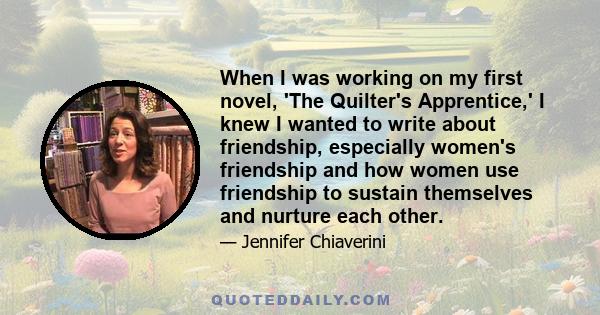 When I was working on my first novel, 'The Quilter's Apprentice,' I knew I wanted to write about friendship, especially women's friendship and how women use friendship to sustain themselves and nurture each other.