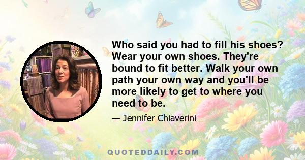 Who said you had to fill his shoes? Wear your own shoes. They're bound to fit better. Walk your own path your own way and you'll be more likely to get to where you need to be.