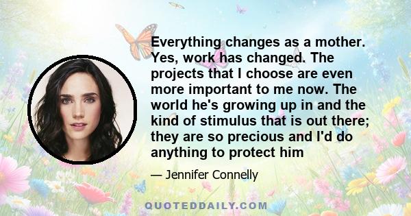 Everything changes as a mother. Yes, work has changed. The projects that I choose are even more important to me now. The world he's growing up in and the kind of stimulus that is out there; they are so precious and I'd