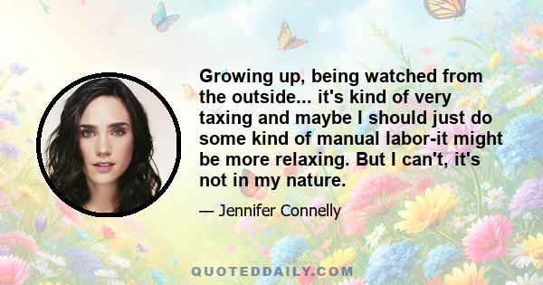 Growing up, being watched from the outside... it's kind of very taxing and maybe I should just do some kind of manual labor-it might be more relaxing. But I can't, it's not in my nature.