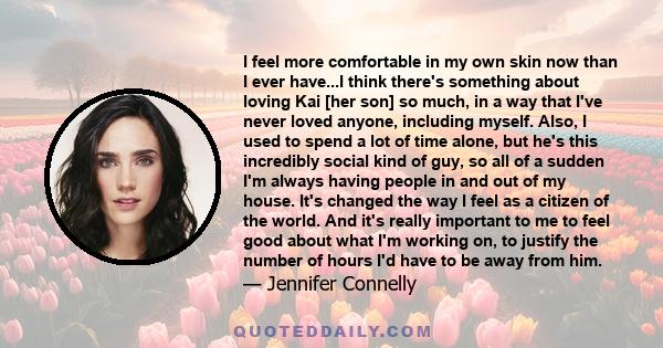 I feel more comfortable in my own skin now than I ever have...I think there's something about loving Kai [her son] so much, in a way that I've never loved anyone, including myself. Also, I used to spend a lot of time