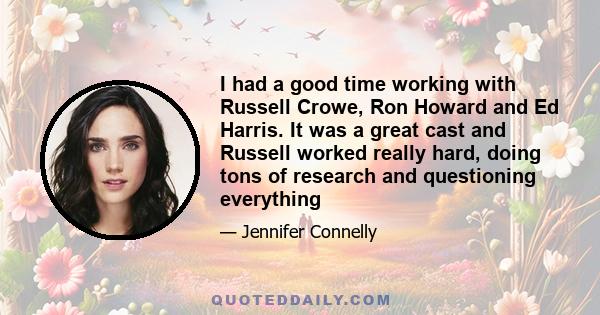 I had a good time working with Russell Crowe, Ron Howard and Ed Harris. It was a great cast and Russell worked really hard, doing tons of research and questioning everything